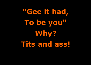 Gee it had,
To be you

Why?
Tits and ass!