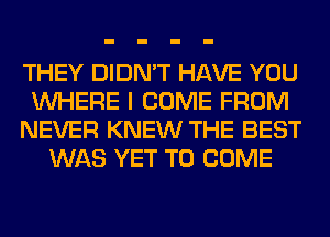 THEY DIDN'T HAVE YOU
WHERE I COME FROM
NEVER KNEW THE BEST
WAS YET TO COME