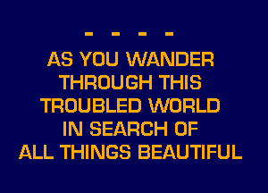 AS YOU WANDER
THROUGH THIS
TROUBLED WORLD
IN SEARCH OF
ALL THINGS BEAUTIFUL