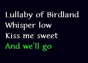 Lullaby of Birdland
Whisper low

Kiss me sweet
And we'll go