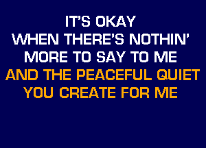 ITS OKAY
WHEN THERE'S NOTHIN'
MORE TO SAY TO ME
AND THE PEACEFUL QUIET
YOU CREATE FOR ME