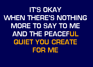 ITS OKAY
WHEN THERE'S NOTHING
MORE TO SAY TO ME
AND THE PEACEFUL
QUIET YOU CREATE
FOR ME