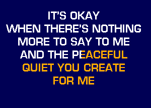 ITS OKAY
WHEN THERE'S NOTHING
MORE TO SAY TO ME
AND THE PEACEFUL
QUIET YOU CREATE
FOR ME