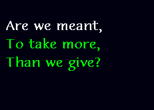 Are we meant,
To take more,

Than we give?