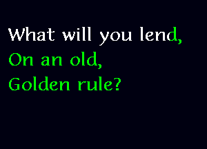 What will you lend,
On an old,

Golden rule?