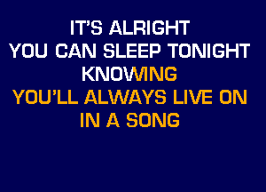 ITS ALRIGHT
YOU CAN SLEEP TONIGHT
KNOUVING
YOU'LL ALWAYS LIVE ON
IN A SONG