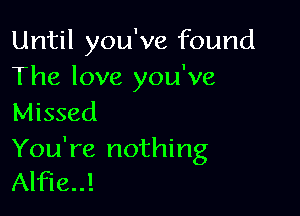 Until you've found
The love you've

Missed

You're nothing
Alfie!