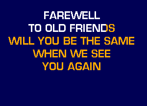 FAREWELL
T0 OLD FRIENDS
WILL YOU BE THE SAME
WHEN WE SEE
YOU AGAIN