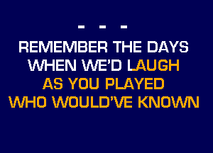 REMEMBER THE DAYS
WHEN WE'D LAUGH
AS YOU PLAYED
WHO WOULD'VE KNOWN