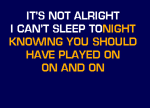 ITS NOT ALRIGHT
I CAN'T SLEEP TONIGHT
KNOUVING YOU SHOULD
HAVE PLAYED ON
ON AND ON