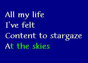 All my life
I've felt

Content to stargaze
At the skies