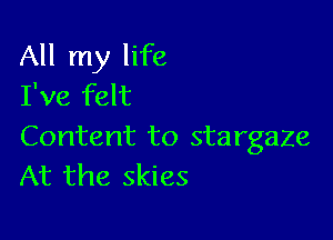 All my life
I've felt

Content to stargaze
At the skies