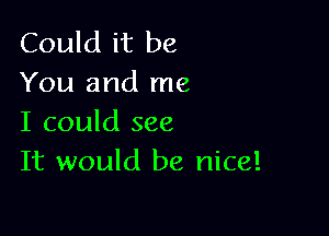 Could it be
You and me

I could see
It would be nice!