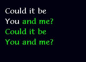 Could it be
You and me?

Could it be
You and me?