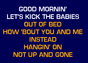 GOOD MORNIM
LET'S KICK THE BABIES
OUT OF BED
HOW 'BOUT YOU AND ME
INSTEAD
HANGIN' 0N
NOT UP AND GONE
