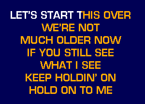 LET'S START THIS OVER
WERE NOT
MUCH OLDER NOW
IF YOU STILL SEE
WHAT I SEE
KEEP HOLDIN' 0N
HOLD ON TO ME
