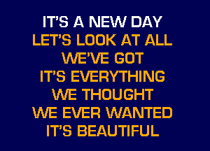 ITS A NEW DAY
LETS LOOK AT ALL
WE'VE GOT
IT'S EVERYTHING
WE THOUGHT
WE EVER WANTED
ITS BEAUTIFUL