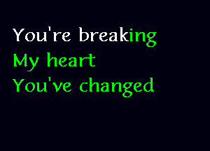 You're breaking
My heart

You've changed