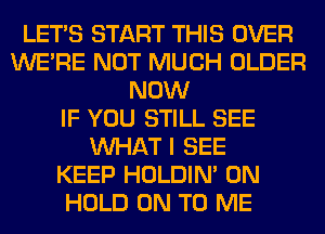 LET'S START THIS OVER
WERE NOT MUCH OLDER
NOW
IF YOU STILL SEE
WHAT I SEE
KEEP HOLDIN' 0N
HOLD ON TO ME