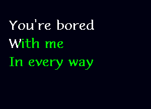 You're bored
With me

In every way