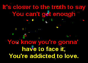 It' s closer to the truth to say
You can't git enough

VIII lLl . . h

a

I I. ' I

 In L.l .

You know you' re gonna'
haw? to face it,

You're addictedto love.