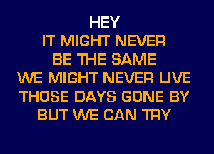 HEY
IT MIGHT NEVER
BE THE SAME
WE MIGHT NEVER LIVE
THOSE DAYS GONE BY
BUT WE CAN TRY