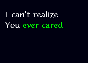I can't realize
You ever cared