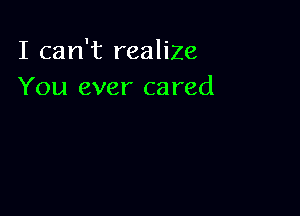 I can't realize
You ever cared