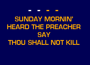 SUNDAY MORNIM
HEARD THE PREACHER
SAY
THOU SHALL NOT KILL