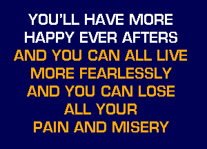 YOU'LL HAVE MORE
HAPPY EVER AFTERS
AND YOU CAN ALL LIVE
MORE FEARLESSLY
AND YOU CAN LOSE
ALL YOUR
PAIN AND MISERY