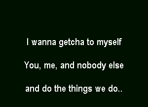 I wanna getcha to myself

You, me, and nobody else

and do the things we do..