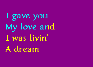 I gave you
My love and

I was livin'
A dream