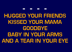 HUGGED YOUR FRIENDS
KISSED YOUR MAMA
GOODBYE
BABY IN YOUR ARMS
AND A TEAR IN YOUR EYE