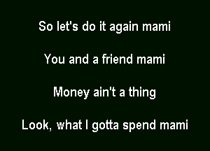 So let's do it again mami
You and a friend mami

Money ain't a thing

Look, what I gotta spend mami