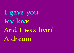 I gave you
My love

And I was livin'
A dream