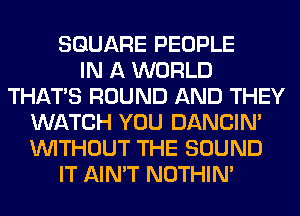 SQUARE PEOPLE
IN A WORLD
THAT'S ROUND AND THEY
WATCH YOU DANCIN'
WITHOUT THE SOUND
IT AIN'T NOTHIN'