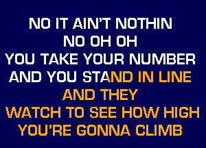 N0 IT AIN'T NOTHIN
ND 0H 0H
YOU TAKE YOUR NUMBER
AND YOU STAND IN LINE
AND THEY
WATCH TO SEE HOW HIGH
YOU'RE GONNA CLIMB