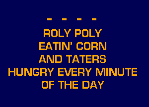 ROLY POLY
EATIN' CORN
AND TATERS
HUNGRY EVERY MINUTE
OF THE DAY