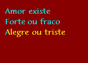 Amor existe
Forte ou fraco

Alegre ou triste