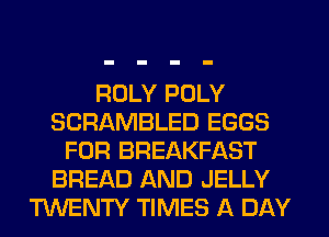 ROLY POLY
SCRAMBLED EGGS
FOR BREAKFAST
BREAD AND JELLY
TWENTY TIMES A DAY