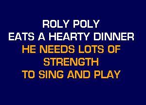 ROLY POLY
EATS A HEARTY DINNER
HE NEEDS LOTS OF
STRENGTH
TO SING AND PLAY