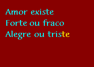 Amor existe
Forte ou fraco

Alegre ou triste