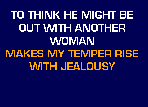 T0 THINK HE MIGHT BE
OUT WITH ANOTHER
WOMAN
MAKES MY TEMPER RISE
WITH JEALOUSY