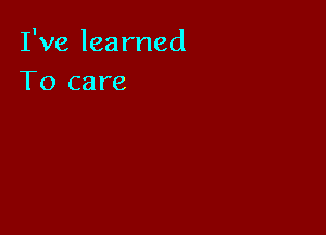 I've learned
To care