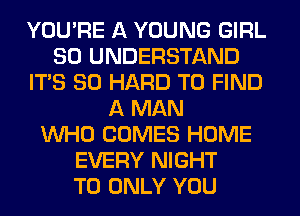 YOU'RE A YOUNG GIRL
SO UNDERSTAND
ITS SO HARD TO FIND
A MAN
WHO COMES HOME
EVERY NIGHT
T0 ONLY YOU