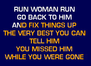 RUN WOMAN RUN
GO BACK TO HIM
AND FIX THINGS UP
THE VERY BEST YOU CAN
TELL HIM
YOU MISSED HIM
WHILE YOU WERE GONE
