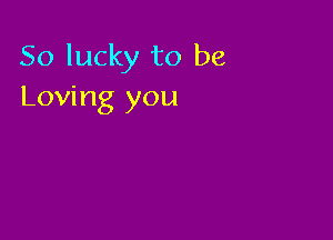 So lucky to be
Loving you