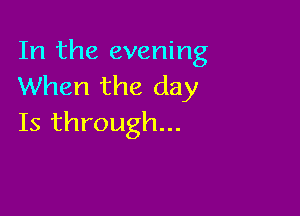 In the evening
When the day

Is through...