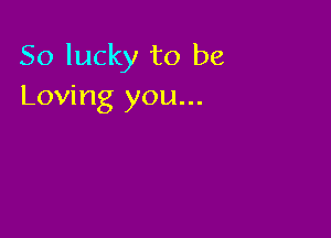 So lucky to be
Loving you...