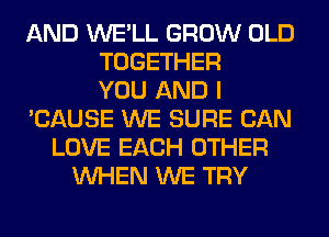 AND WE'LL GROW OLD
TOGETHER
YOU AND I
'CAUSE WE SURE CAN
LOVE EACH OTHER
WHEN WE TRY